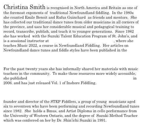 Christina Smith is recognised in North America and Britain as one of the foremost exponents of  traditional Newfoundland fiddling.  In the 1980s she counted Emile Benoit and Rufus Guinchard  as friends and mentors.  She has collected our traditional dance tunes from older musicians in all corners of the province, and uses her considerable musical and pedagogical training to record, transcribe, publish, and teach it to younger generations.  Since 1982 she has worked  with the Suzuki Talent Education Program of St. John’s, and is a sessional instructor at Memorial University School of Music, where she teaches Music 2022, a course in Newfoundland Fiddling.  Her articles on Newfoundland dance tunes and fiddle styles have been published in the Newfoundland Quarterly and the Journal of Newfoundland and Labrador Studies.  

For the past twenty years she has informally shared her materials with music teachers in the community.  To make these resources more widely accessible, she published The Easiest Dance Tunes from Newfoundland and Labrador in 2006. and has just released Vol. 1 of Inshore Fiddling.

Christina tours internationally with the award winning groups Jean Hewson and Christina Smith and  Frank Maher and the Mahers Bahers. She is the founder and director of the STEP Fiddlers, a group of young  musicians aged six to seventeen who have been performing and recording Newfoundland tunes since 1982.  She  holds a Bmus, and Artist Diploma in cello performance from the University of Western Ontario, and the degree of  Suzuki Method Teacher which was conferred on her by Dr. Shin’ichi Suzuki in 1991.

