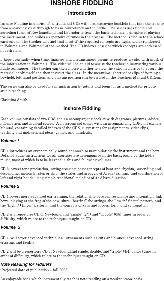 INSHORE FIDDLING
Introduction

Inshore Fiddling is a series of instructional CDs with accompanying booklets that take the learner from a standing start through to basic competency on the fiddle.  The series uses fiddle and accordion tunes of Newfoundland and Labrador to teach the basic technical principles of playing the instrument, and builds a repertoire of tunes in the process.  The method is tied in to the school curriculum.  The teacher will find that most of the required concepts are explained or reinforced in Volume 1 and Volume 2 of the method. The CD indexes describe which concepts are addressed in each item.

I  hope eventually when time, finances and circumstances permit to produce  a video with much of the information in Volume 1.  The video will be an aid to assist the teacher in instructing various fiddle techniques.  The teacher can then choose whether to view the video in class or to absorb the material her/himself and then instruct the class.  In the meantime, short video clips of forming a bowhold, left hand position, and playing position can be viewed in the Teachers Manual CDRom.

The series can also be used for self-instruction by adults and teens, or as a method for private studio teaching.

Christina Smith
Inshore Fiddling

Each volume consists of two CDS and an accompanying booklet with diagrams, pictures, advice, information, and musical scores.  A classroom set comes with an accompanying CDRom Teachers Manual, containing detailed indexes of the CDS, suggestions for assignments, video clips, teaching and motivational ideas, games, and handouts.
Volume 1

CD 1 introduces an ergonomically sound approach to manipulating the instrument and the bow.   Detailed audio instructions for all exercises are accompanied in the background by the fiddle music, most of which is to be learned in this and following volumes.   

CD 2  covers tone production,  string crossing, basic concepts of beat and rhythm,  ascending and descending, motion by step or skip, the scales and arpeggio of A, ear training,  and coordination of left and right hands using simple traditional melodies of 4 - 8 bars duration.  
Volume 2

CD 1 covers more advanced ear training, the relationship between resonance and intonation, link bows, playing at the frog of the bow, slurs, “barring” the strings, the “low 2nd finger” pattern, and the “high 3rd finger” pattern,  and the concepts of keys and modes, form, and syncopation. 

CD 2 is a repertoire CD of Newfoundland “single” (2/4) and “double” (6/8) tunes in order of difficulty, which relate to the techniques taught on CD 1.
Volume  3

CD 1  will cover advanced techniques:   ornaments such as cuts and drones, advanced string crossing, and facility. 

CD 2 will be a repertoire CD of Newfoundland single, double, and “triple” (4/4) dance tunes in order of difficulty, which relate to the techniques taught on CD 1.
Note Reading for Fiddlers 
(Projected date of publication – fall 2008)

An enjoyable book which incrementally teaches note-reading on a need-to-know basis. 
