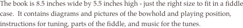 The book is 8.5 inches wide by 5.5 inches high - just the right size to fit in a fiddle case.  It contains diagrams and pictures of the bowhold and playing position,  instructions for tuning, parts of the fiddle, and music for the tunes. 