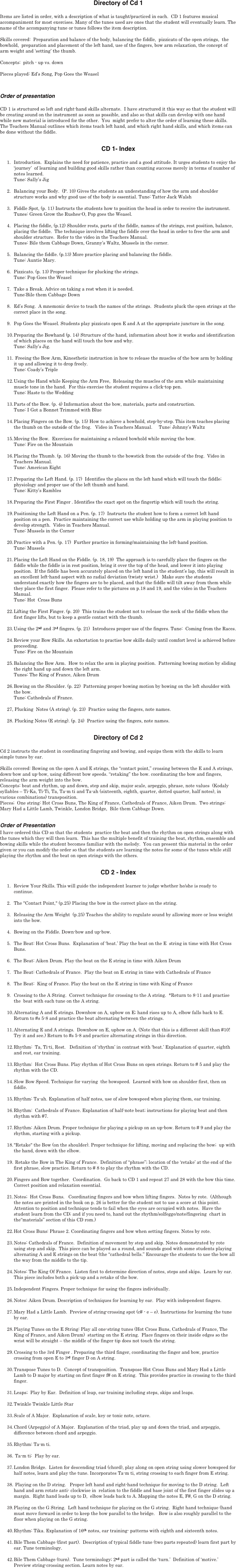 Directory of Cd 1

Items are listed in order, with a description of what is taught/practiced in each.  CD 1 features musical accompaniment for most exercises. Many of the tunes used are ones that the student will eventually learn. The name of the accompanying tune or tunes follows the item description. 

Skills covered:  Preparation and balance of the body, balancing the fiddle,  pizzicato of the open strings,  the bowhold,  preparation and placement of the left hand, use of the fingers, bow arm relaxation, the concept of arm weight and ‘setting’ the thumb.  

Concepts:  pitch - up vs. down

Pieces played: Ed’s Song, Pop Goes the Weasel

Order of presentation

CD 1 is structured so left and right-hand skills alternate.  I have structured it this way so that the student will be creating sound on the instrument as soon as possible, and also so that skills can develop with one hand while new material is introduced for the other.  You  might prefer to alter the order of learning these skills. The Teachers Manual outlines which items teach left hand, and which right hand skills, and which items can be done without the fiddle.

CD 1- Index

1.	Introduction.  Explains the need for patience, practice and a good attitude. It urges students to enjoy the ‘journey’  of learning and building good skills rather than counting success merely in terms of number of notes learned.  
Tune: Sally’s Jig

2.	Balancing your Body.  (P. 10) Gives the students an understanding of how the arm and shoulder structure works and why good use of the body is essential. Tune: Tatter Jack Walsh

3.	Fiddle Spot, (p. 11) Instructs the students how to position the head in order to receive the instrument. 
Tunes: Green Grow the Rushes-O, Pop goes the Weasel.

4.	Placing the fiddle, (p.12) Shoulder rests, parts of the fiddle, names of the strings, rest position, balance,  placing the fiddle.  The technique involves lifting the fiddle over the head in order to free the arm and shoulder structure.  Refer to the video in the Teachers Manual.
Tunes: Bile them Cabbage Down, Granny’s Waltz, Mussels in the corner. 

5.	Balancing the fiddle. (p.13) More practice placing and balancing the fiddle. 
Tune: Auntie Mary.

6.	Pizzicato. (p. 13) Proper technique for plucking the strings. 
Tune: Pop Goes the Weasel

7.	Take a Break. Advice on taking a rest when it is needed.  
Tune:Bile them Cabbage Down

8.	Ed’s Song.  A mnemonic device to teach the names of the strings.  Students pluck the open strings at the correct place in the song.

9.	Pop Goes the Weasel. Students play pizzicato open E and A at the appropriate juncture in the song.

10.	Preparing the Bowhand (p. 14) Structure of the hand, information about how it works and identification of which places on the hand will touch the bow and why.
Tune: Sally’s Jig.

11.	 Freeing the Bow Arm, Kinesthetic instruction in how to release the muscles of the bow arm by holding it up and allowing it to drop freely. 
Tune: Coady’s Triple

12.	Using the Hand while Keeping the Arm Free,  Releasing the muscles of the arm while maintaining muscle tone in the hand.  For this exercise the student requires a click-top pen.
Tune: Haste to the Wedding

13.	Parts of the Bow. (p. 4) Information about the bow, materials, parts and construction.  
Tune: I Got a Bonnet Trimmed with Blue

14.	Placing Fingers on the Bow. (p. 15) How to achieve a bowhold, step-by-step. This item teaches placing the thumb on the outside of the frog.   Video in Teachers Manual.     Tune: Johnny’s Waltz

15.	Moving the Bow.  Exercises for maintaining a relaxed bowhold while moving the bow. 
Tune: Fire on the Mountain

16.	Placing the Thumb. (p. 16) Moving the thumb to the bowstick from the outside of the frog.  Video in Teachers Manual.
Tune: American Eight

17.	Preparing the Left Hand. (p. 17)  Identifies the places on the left hand which will touch the fiddle; physiology and proper use of the left thumb and hand.  
Tune: Kitty’s Rambles

18.	Preparing the First Finger . Identifies the exact spot on the fingertip which will touch the string.

19.	Positioning the Left Hand on a Pen. (p. 17)  Instructs the student how to form a correct left hand position on a pen.  Practice maintaining the correct use while holding up the arm in playing position to develop strength.  Video in Teachers Manual.
Tune: Mussels in the Corner

20.	Practice with a Pen. (p. 17)  Further practice in forming/maintaining the left-hand position. 
Tune: Mussels 

21.	Placing the Left Hand on the Fiddle. (p. 18, 19)  The approach is to carefully place the fingers on the fiddle while the fiddle is in rest position, bring it over the top of the head, and lower it into playing position.  If the fiddle has been accurately placed on the left hand in the student’s lap, this will result in an excellent left-hand aspect with no radial deviation (twisty wrist.)   Make sure the students understand exactly how the fingers are to be placed, and that the fiddle will tilt away from them while they place the first finger.  Please refer to the pictures on p.18 and 19, and the video in the Teachers Manual.
Tune: Hot  Cross Buns

22.	Lifting the First Finger. (p. 20)  This trains the student not to release the neck of the fiddle when the first finger lifts, but to keep a gentle contact with the thumb.

23.	Using the 2nd and 3rd fingers. (p. 21)  Introduces proper use of the fingers. Tune:  Coming from the Races.

24.	Review your Bow Skills. An exhortation to practise bow skills daily until comfort level is achieved before proceeding.  
Tune: Fire on the Mountain

25.	Balancing the Bow Arm.  How to relax the arm in playing position.  Patterning bowing motion by sliding the right hand up and down the left arm. 
Tunes: The King of France, Aiken Drum

26.	Bowing on the Shoulder. (p. 22)  Patterning proper bowing motion by bowing on the left shoulder with the bow. 
Tune: Cathedrals of France.  

27, Plucking  Notes (A string). (p. 23)  Practice using the fingers, note names.

28. Plucking Notes (E string). (p. 24)  Practice using the fingers, note names.

Directory of Cd 2 

Cd 2 instructs the student in coordinating fingering and bowing, and equips them with the skills to learn simple tunes by ear. 

Skills covered: Bowing on the open A and E strings, the “contact point,” crossing between the E and A strings, down-bow and up-bow, using different bow speeds. “retaking” the bow. coordinating the bow and fingers, releasing the arm weight into the bow.
Concepts: beat and rhythm, up and down, step and skip, major scale, arpeggio, phrase, note values  (Kodaly syllables – Ti-Ka, Ti-Ti, Ta, Ta-m ti and Ta-ah (sixteenth, eighth, quarter, dotted quarter, half notes), in various combinations) transposition.
Pieces;  One string: Hot Cross Buns, The King of France, Cathedrals of France, Aiken Drum.  Two strings: Mary Had a Little Lamb, Twinkle, London Bridge,  Bile them Cabbage Down.

Order of Presentation
I have ordered this CD so that the students  practice the beat and then the rhythm on open strings along with the tunes which they will then learn.  This has the multiple benefit of training the beat, rhythm, ensemble and bowing skills while the student becomes familiar with the melody.  You can present this material in the order given or you can modify the order so that the students are learning the notes for some of the tunes while still playing the rhythm and the beat on open strings with the others.  

CD 2 - Index

1.	Review Your Skills. This will guide the independent learner to judge whether he/she is ready to continue. 

2.	The "Contact Point," (p.25) Placing the bow in the correct place on the string.

3.	Releasing the Arm Weight  (p.25) Teaches the ability to regulate sound by allowing more or less weight into the bow.

4.	Bowing on the Fiddle. Down-bow and up-bow.

5.	The Beat: Hot Cross Buns.  Explanation of ‘beat.’ Play the beat on the E  string in time with Hot Cross Buns.

6.	The Beat: Aiken Drum. Play the beat on the E string in time with Aiken Drum

7.	The Beat: Cathedrals of France.  Play the beat on E string in time with Cathedrals of France

8.	The Beat:  King of France. Play the beat on the E string in time with King of France

9.	Crossing to the A String.  Correct technique for crossing to the A string.  *Return to 8-11 and practise the  beat with each tune on the A string.

10.	Alternating A and E strings. Downbow on A, upbow on E; hand rises up to A, elbow falls back to E. Return to #s 5-8 and practice the beat alternating between the strings.

11.	Alternating E and A strings.  Downbow on E, upbow on A. (Note that this is a different skill than #10!  Try it and see.) Return to #s 5-8 and practice alternating strings in this direction.

12.	Rhythm:  Ta, Ti-ti, Rest.   Definition of ‘rhythm’ in contrast with ‘beat.’ Explanation of quarter, eighth and rest, ear training.

13.	Rhythm:  Hot Cross Buns. Play rhythm of Hot Cross Buns on open strings. Return to # 5 and play the rhythm with the CD.
  
14.	Slow Bow Speed. Technique for varying  the bowspeed.  Learned with bow on shoulder first, then on fiddle.

15.	Rhythm: Ta-ah. Explanation of half notes, use of slow bowspeed when playing them, ear training.

16.	Rhythm:  Cathedrals of France. Explanation of half-note beat; instructions for playing beat and then rhythm with #7.

17.	Rhythm: Aiken Drum. Proper technique for playing a pickup on an up-bow. Return to # 9 and play the rhythm, starting with a pickup.

18.	"Retake" the Bow (on the shoulder). Proper technique for lifting, moving and replacing the bow;  up with the hand, down with the elbow.

19.	 Retake the Bow in The King of France.  Definition of “phrase”; location of the ‘retake’ at the end of the first phrase, slow practice. Return to # 8 to play the rhythm with the CD.

20.	Fingers and Bow together.  Coordination.  Go back to CD 1 and repeat 27 and 28 with the bow this time.  Correct position and relaxation essential. 

21.	Notes;  Hot Cross Buns.   Coordinating fingers and bow when lifting fingers.  Notes by rote.  (Although the notes are printed in the book on p. 26 is better for the student not to use a score at this point.  Attention to position and technique tends to fail when the eyes are occupied with notes.  Have the student learn from the CD; and if you need to, hand out the rhythm/solfegge/note/fingering  chart in the“materials” section of this CD rom.)

22.	Hot Cross Buns: Phrase 2. Coordinating fingers and bow when setting fingers. Notes by rote.
	
23.	Notes: Cathedrals of France.  Definition of movement by step and skip. Notes demonstrated by rote using step and skip.  This piece can be played as a round, and sounds good with some students playing alternating A and E strings on the beat (the “cathedral bells.” Encourage the students to use the bow all the way from the middle to the tip.

24.	Notes: The King Of France.  Listen first to determine direction of notes, steps and skips.  Learn by ear.   This piece includes both a pick-up and a retake of the bow.

25.	Independent Fingers. Proper technique for using the fingers individually.

26.	Notes: Aiken Drum. Description of techniques for learning by ear.  Play with independent fingers.

27.	Mary Had a Little Lamb.  Preview of string-crossing spot (c# - e – e). Instructions for learning the tune by ear.
 
28.	Playing Tunes on the E String: Play all one-string tunes (Hot Cross Buns, Cathedrals of France, The King of France, and Aiken Drum)  starting on the E string.  Place fingers on their inside edges so the wrist will be straight – the middle of the finger tip does not touch the string.

29.	Crossing to the 3rd Finger . Preparing the third finger, coordinating the finger and bow, practice crossing from open E to 3rd finger D on A string.

30.	Transpose Tunes to D.  Concept of transposition.  Transpose Hot Cross Buns and Mary Had a Little Lamb to D major by starting on first finger f# on E string.  This provides practice in crossing to the third finger.

31.	Leaps;  Play by Ear.  Definition of leap, ear training including steps, skips and leaps.

32.	Twinkle Twinkle Little Star

33.	Scale of A Major.  Explanation of scale, key or tonic note, octave.

34.	Chord (Arpeggio) of A Major.  Explanation of the triad, play up and down the triad, and arpeggio,  difference between chord and arpeggio.

35.	Rhythm: Ta-m ti.

36.	 Ta-m ti:  Play by ear. 

37.	London Bridge.  Listen for descending triad (chord), play along on open string using slower bowspeed for half notes, learn and play the tune. Incorporates Ta-m ti, string crossing to each finger from E string.

38.	 Playing on the D string.   Proper left hand and right-hand technique for moving to the D string.  Left hand and arm rotate anti- clockwise in  relation to the fiddle and base joint of the first finger slides up a margin.  Right hand leads up to D,  elbow leads back to A. Mapping the notes E, F#, G on the D string. 

39.	Playing on the G String.  Left hand technique for playing on the G string.  Right hand technique (hand must move forward in order to keep the bow parallel to the bridge.   Bow is also roughly parallel to the floor when playing on the G string.

40.	Rhythm: Tika. Explanation of 16th notes, ear training- patterns with eighth and sixteenth notes.

41.	Bile Them Cabbage (first part).  Description of typical fiddle tune (two parts repeated) learn first part by ear. Tune terminology.

42.	Bile Them Cabbage (turn).  Tune terminology; 2nd part is called the ‘turn.’  Definition of ‘motive.’ Preview string-crossing section. Learn notes by ear.
 





