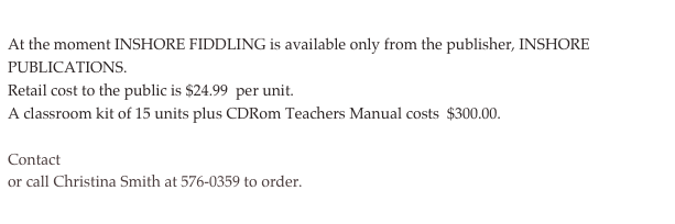 At the moment INSHORE FIDDLING is available only from the publisher, INSHORE PUBLICATIONS.
Retail cost to the public is $24.99  per unit. 
A classroom kit of 15 units plus CDRom Teachers Manual costs  $300.00. 
 
Contact inshorefiddling@batteryradio.com
or call Christina Smith at 576-0359 to order.
